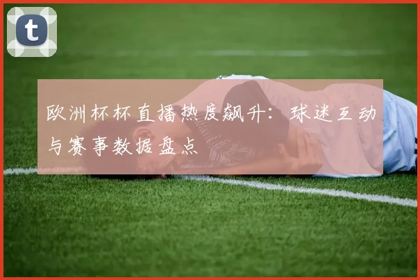 欧洲杯杯直播热度飙升：球迷互动与赛事数据盘点