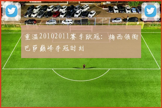 重温20102011赛季欧冠：梅西领衔巴萨巅峰夺冠时刻