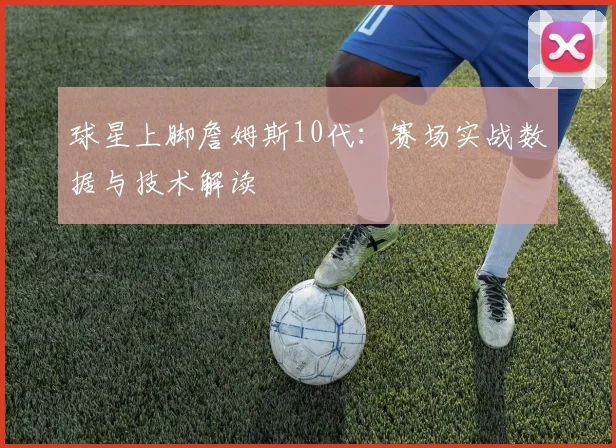 球星上脚詹姆斯10代：赛场实战数据与技术解读