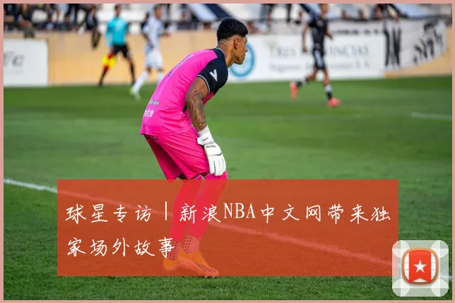 球星专访 | 新浪NBA中文网带来独家场外故事