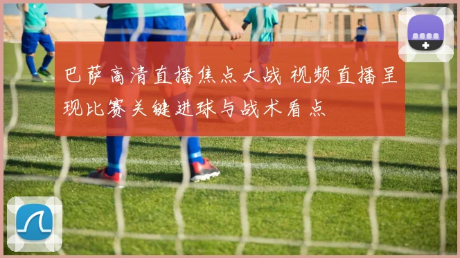 巴萨高清直播焦点大战 视频直播呈现比赛关键进球与战术看点