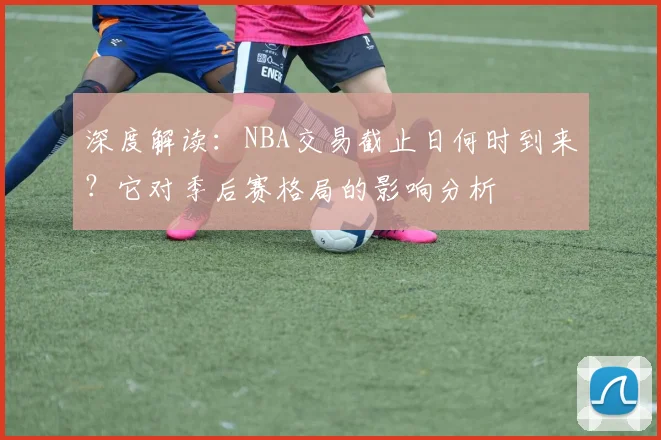 深度解读：NBA交易截止日何时到来？它对季后赛格局的影响分析