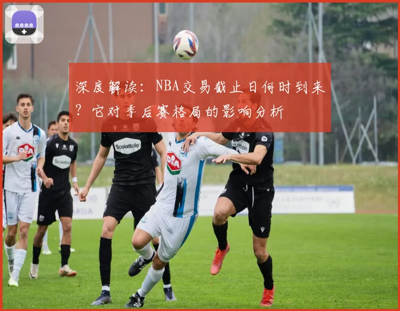 深度解读：NBA交易截止日何时到来？它对季后赛格局的影响分析