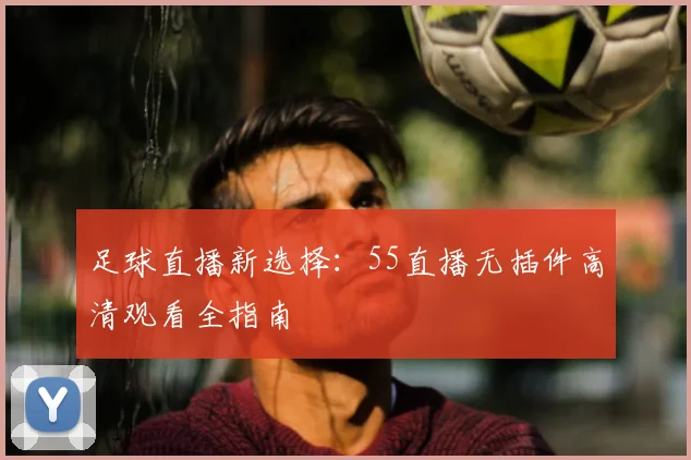 足球直播新选择：55直播无插件高清观看全指南