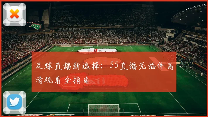 足球直播新选择：55直播无插件高清观看全指南